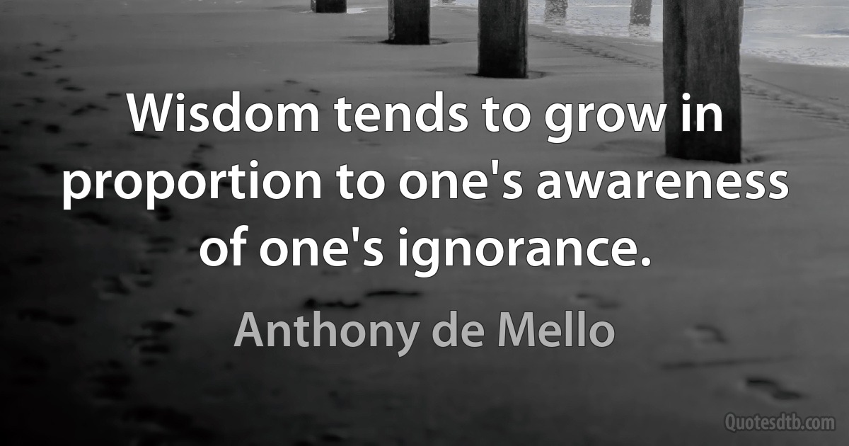 Wisdom tends to grow in proportion to one's awareness of one's ignorance. (Anthony de Mello)