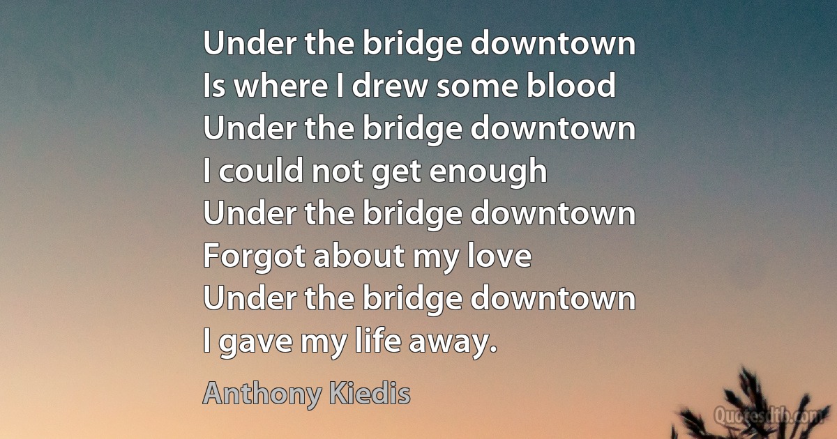 Under the bridge downtown
Is where I drew some blood
Under the bridge downtown
I could not get enough
Under the bridge downtown
Forgot about my love
Under the bridge downtown
I gave my life away. (Anthony Kiedis)