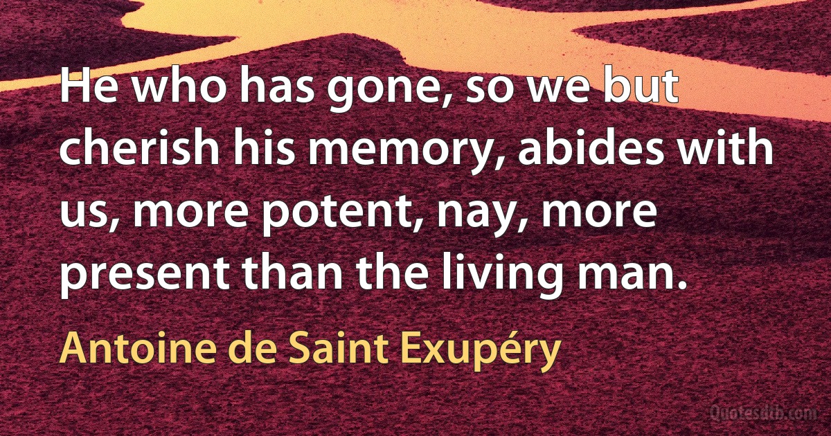 He who has gone, so we but cherish his memory, abides with us, more potent, nay, more present than the living man. (Antoine de Saint Exupéry)