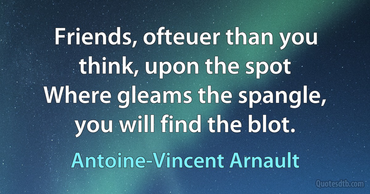 Friends, ofteuer than you think, upon the spot
Where gleams the spangle, you will find the blot. (Antoine-Vincent Arnault)