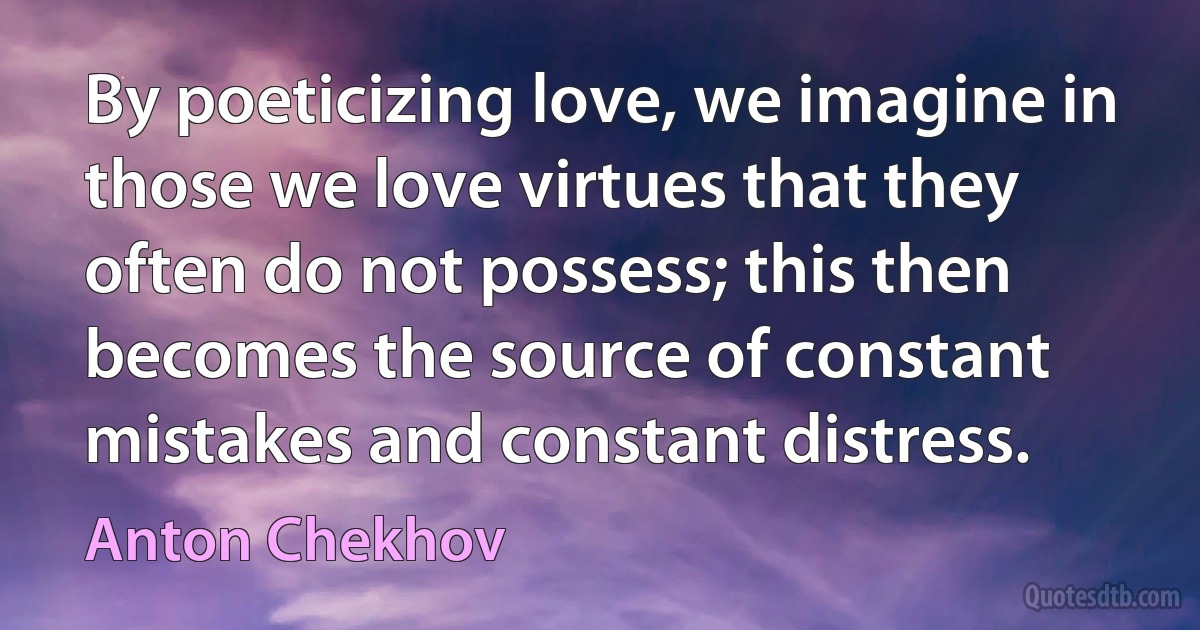 By poeticizing love, we imagine in those we love virtues that they often do not possess; this then becomes the source of constant mistakes and constant distress. (Anton Chekhov)