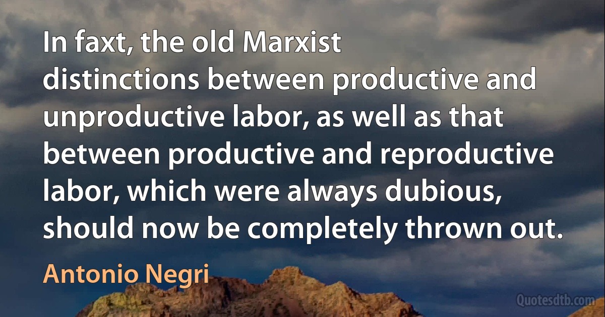 In faxt, the old Marxist distinctions between productive and unproductive labor, as well as that between productive and reproductive labor, which were always dubious, should now be completely thrown out. (Antonio Negri)