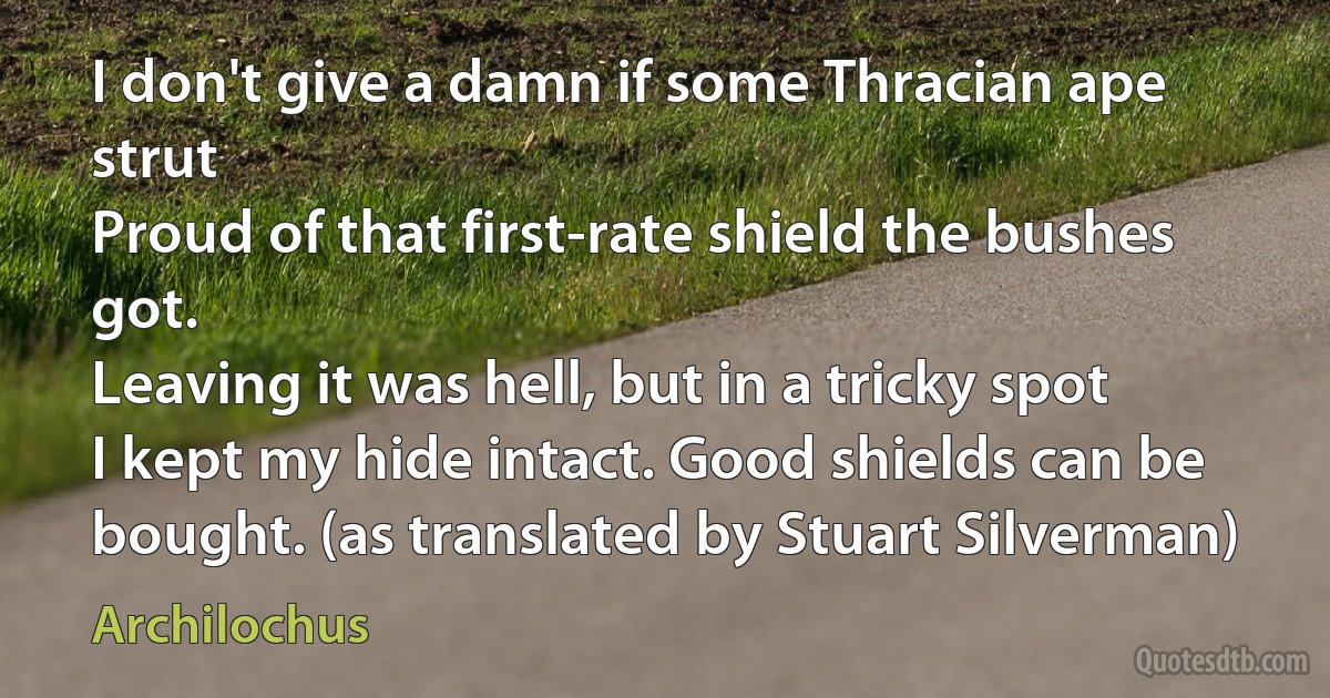 I don't give a damn if some Thracian ape strut
Proud of that first-rate shield the bushes got.
Leaving it was hell, but in a tricky spot
I kept my hide intact. Good shields can be bought. (as translated by Stuart Silverman) (Archilochus)