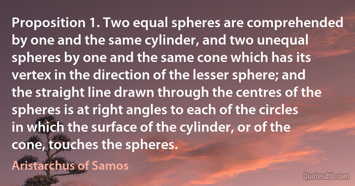 Proposition 1. Two equal spheres are comprehended by one and the same cylinder, and two unequal spheres by one and the same cone which has its vertex in the direction of the lesser sphere; and the straight line drawn through the centres of the spheres is at right angles to each of the circles in which the surface of the cylinder, or of the cone, touches the spheres. (Aristarchus of Samos)