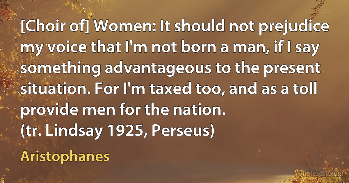 [Choir of] Women: It should not prejudice my voice that I'm not born a man, if I say something advantageous to the present situation. For I'm taxed too, and as a toll provide men for the nation.
(tr. Lindsay 1925, Perseus) (Aristophanes)