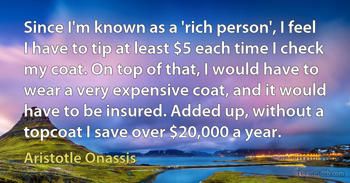 Since I'm known as a 'rich person', I feel I have to tip at least $5 each time I check my coat. On top of that, I would have to wear a very expensive coat, and it would have to be insured. Added up, without a topcoat I save over $20,000 a year. (Aristotle Onassis)