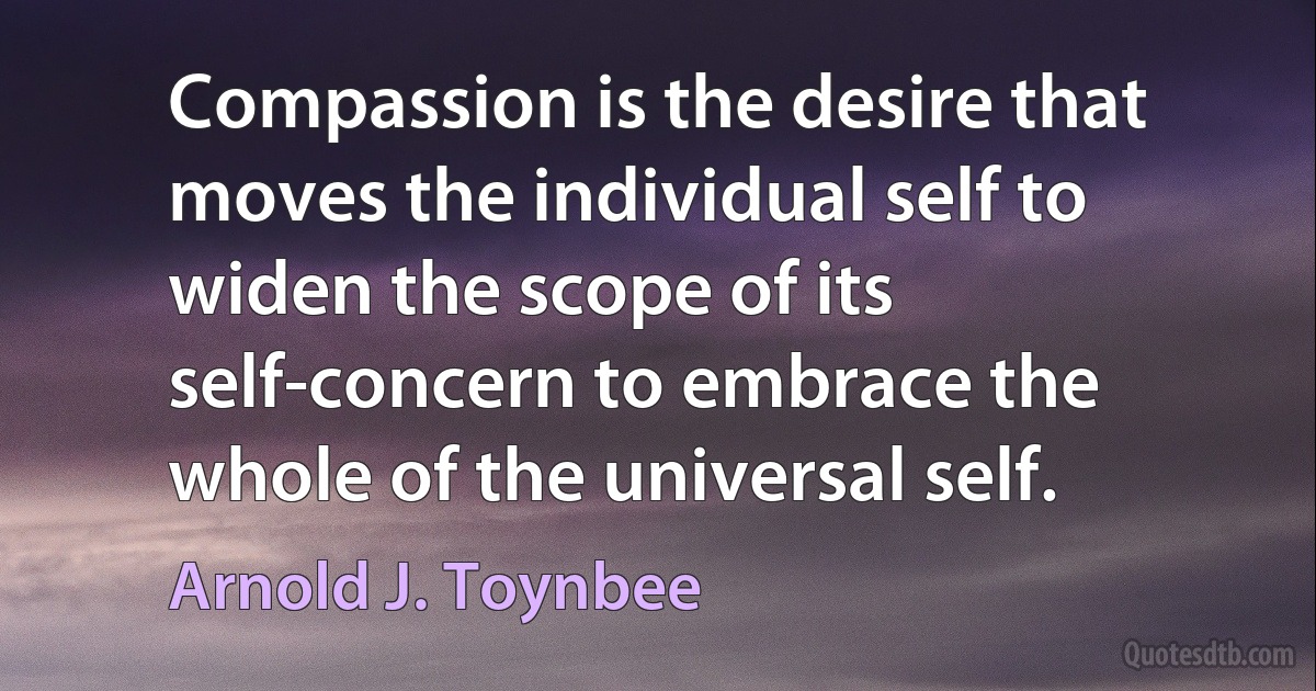 Compassion is the desire that moves the individual self to widen the scope of its self-concern to embrace the whole of the universal self. (Arnold J. Toynbee)