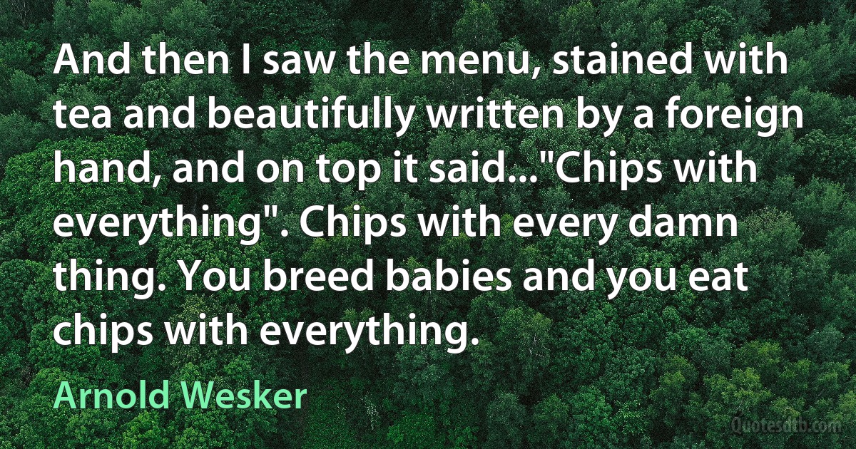 And then I saw the menu, stained with tea and beautifully written by a foreign hand, and on top it said..."Chips with everything". Chips with every damn thing. You breed babies and you eat chips with everything. (Arnold Wesker)