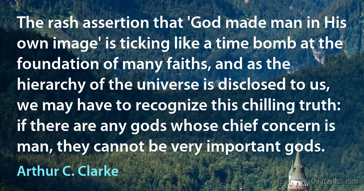 The rash assertion that 'God made man in His own image' is ticking like a time bomb at the foundation of many faiths, and as the hierarchy of the universe is disclosed to us, we may have to recognize this chilling truth: if there are any gods whose chief concern is man, they cannot be very important gods. (Arthur C. Clarke)