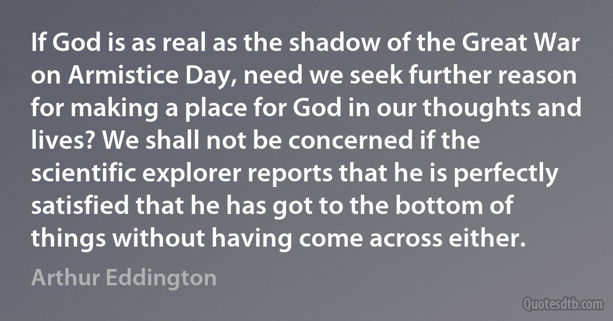 If God is as real as the shadow of the Great War on Armistice Day, need we seek further reason for making a place for God in our thoughts and lives? We shall not be concerned if the scientific explorer reports that he is perfectly satisfied that he has got to the bottom of things without having come across either. (Arthur Eddington)