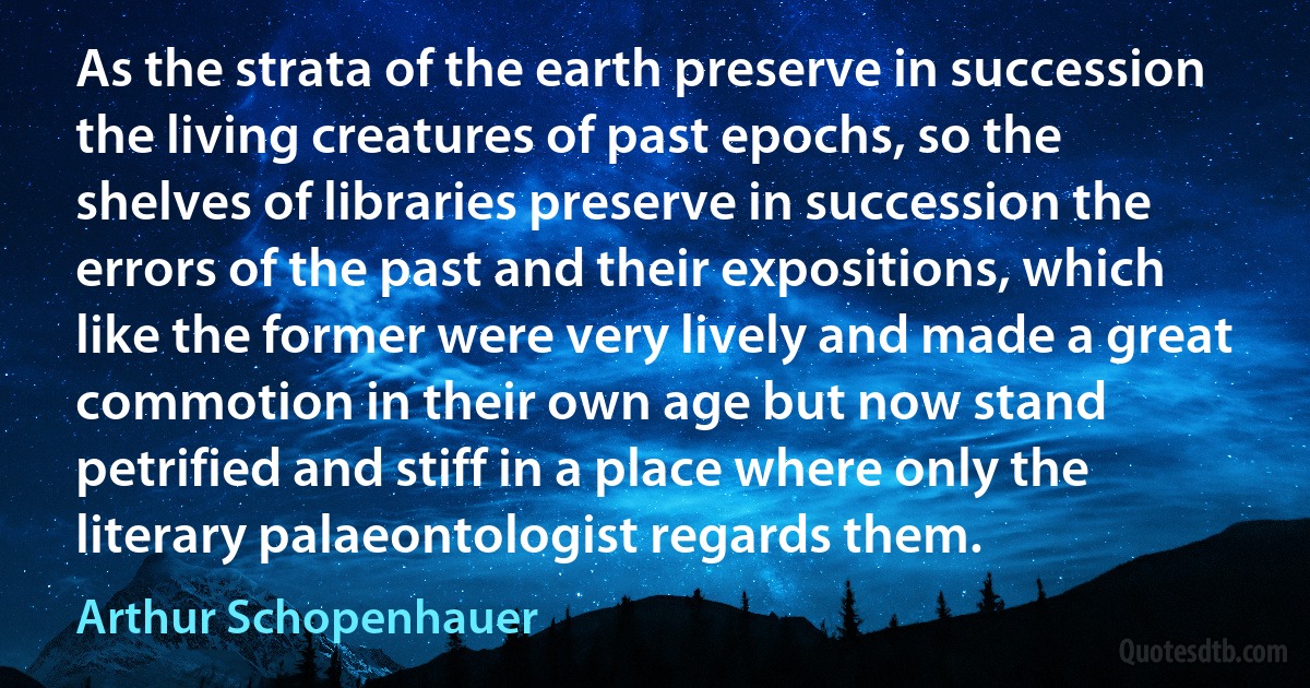 As the strata of the earth preserve in succession the living creatures of past epochs, so the shelves of libraries preserve in succession the errors of the past and their expositions, which like the former were very lively and made a great commotion in their own age but now stand petrified and stiff in a place where only the literary palaeontologist regards them. (Arthur Schopenhauer)