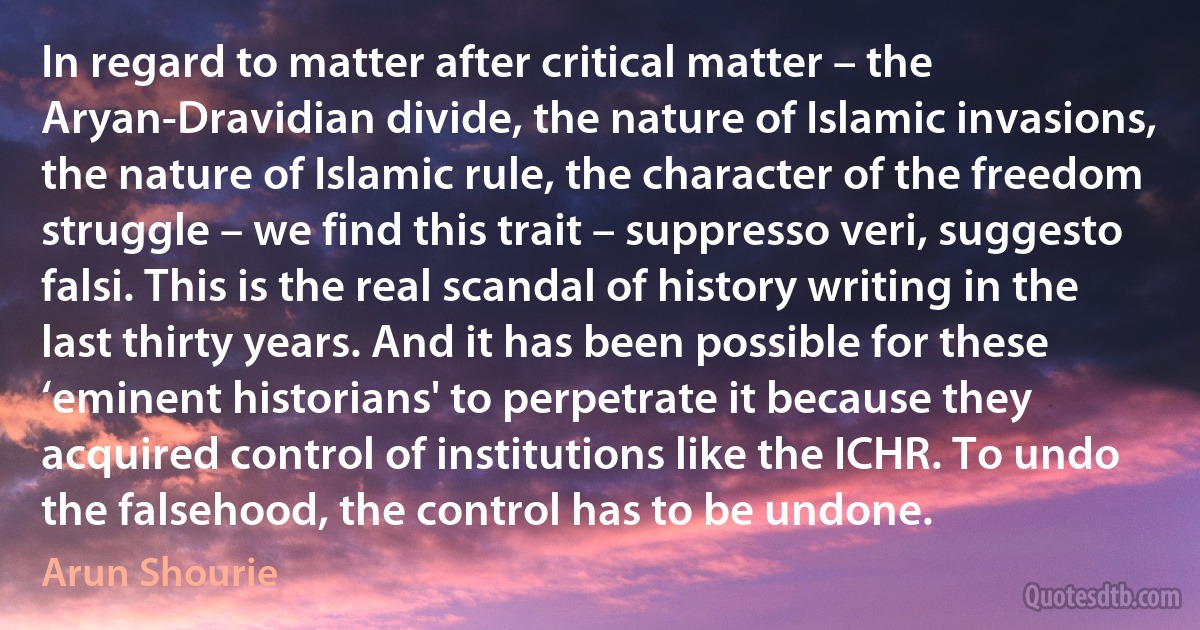 In regard to matter after critical matter – the Aryan-Dravidian divide, the nature of Islamic invasions, the nature of Islamic rule, the character of the freedom struggle – we find this trait – suppresso veri, suggesto falsi. This is the real scandal of history writing in the last thirty years. And it has been possible for these ‘eminent historians' to perpetrate it because they acquired control of institutions like the ICHR. To undo the falsehood, the control has to be undone. (Arun Shourie)