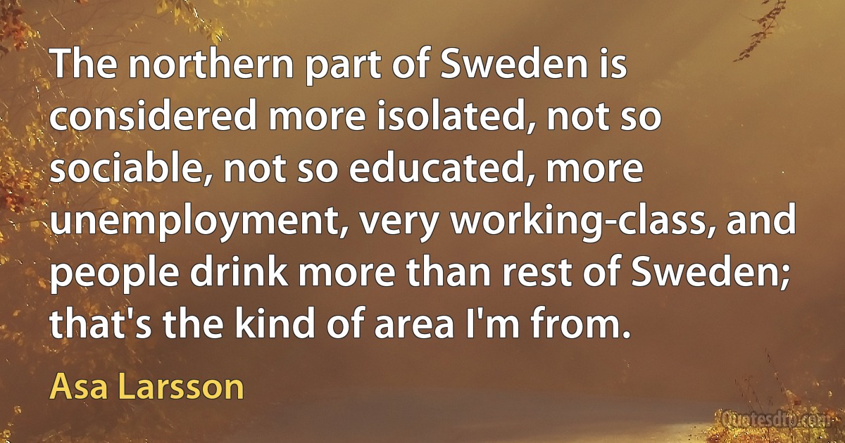 The northern part of Sweden is considered more isolated, not so sociable, not so educated, more unemployment, very working-class, and people drink more than rest of Sweden; that's the kind of area I'm from. (Asa Larsson)