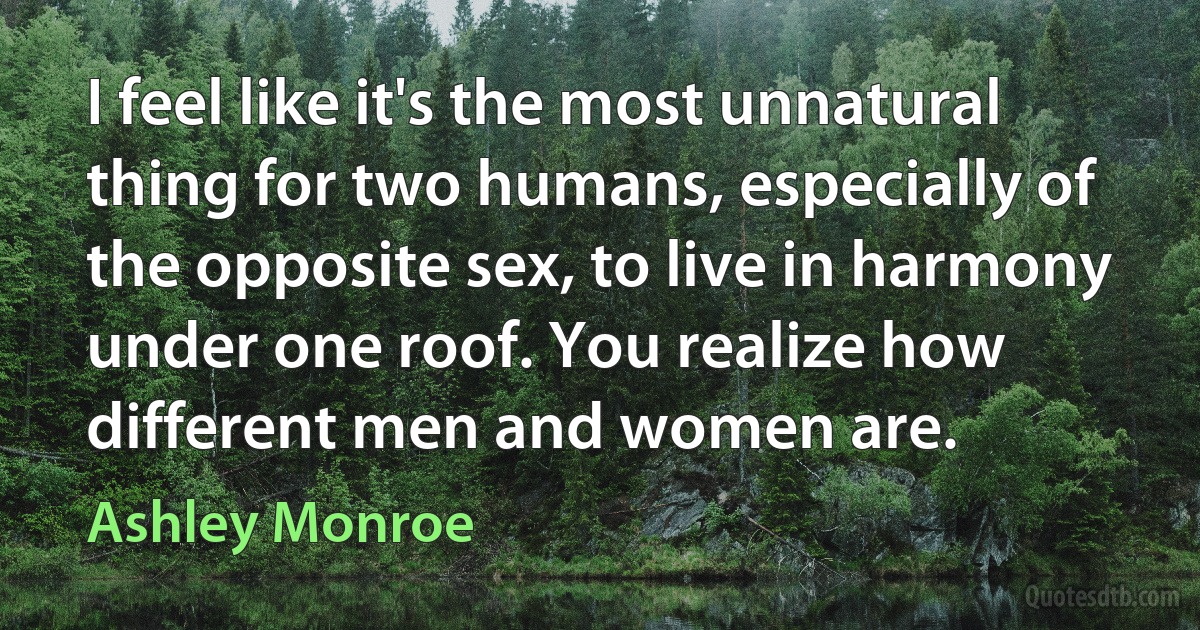 I feel like it's the most unnatural thing for two humans, especially of the opposite sex, to live in harmony under one roof. You realize how different men and women are. (Ashley Monroe)