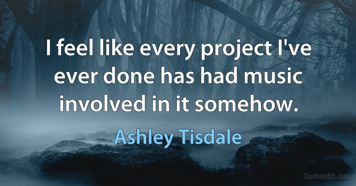 I feel like every project I've ever done has had music involved in it somehow. (Ashley Tisdale)