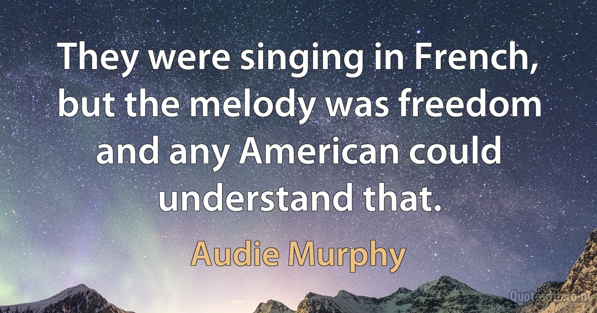 They were singing in French, but the melody was freedom and any American could understand that. (Audie Murphy)