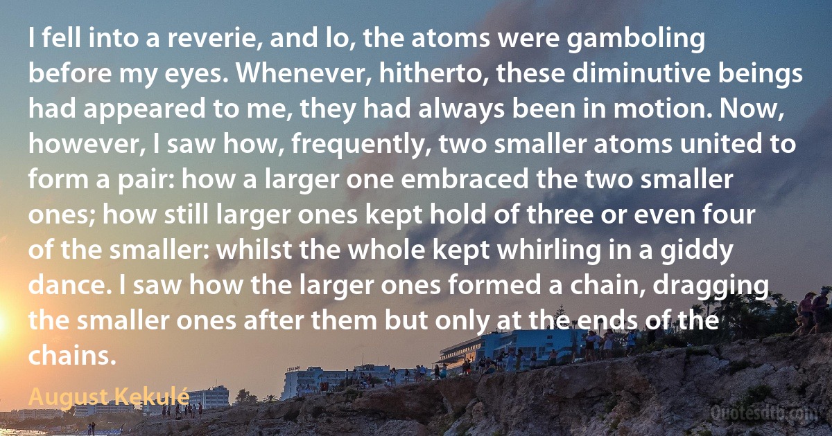 I fell into a reverie, and lo, the atoms were gamboling before my eyes. Whenever, hitherto, these diminutive beings had appeared to me, they had always been in motion. Now, however, I saw how, frequently, two smaller atoms united to form a pair: how a larger one embraced the two smaller ones; how still larger ones kept hold of three or even four of the smaller: whilst the whole kept whirling in a giddy dance. I saw how the larger ones formed a chain, dragging the smaller ones after them but only at the ends of the chains. (August Kekulé)