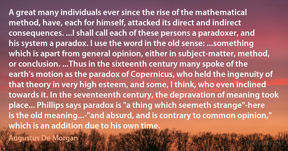 A great many individuals ever since the rise of the mathematical method, have, each for himself, attacked its direct and indirect consequences. ...I shall call each of these persons a paradoxer, and his system a paradox. I use the word in the old sense: ...something which is apart from general opinion, either in subject-matter, method, or conclusion. ...Thus in the sixteenth century many spoke of the earth's motion as the paradox of Copernicus, who held the ingenuity of that theory in very high esteem, and some, I think, who even inclined towards it. In the seventeenth century, the depravation of meaning took place... Phillips says paradox is "a thing which seemeth strange"-here is the old meaning...-"and absurd, and is contrary to common opinion," which is an addition due to his own time. (Augustus De Morgan)