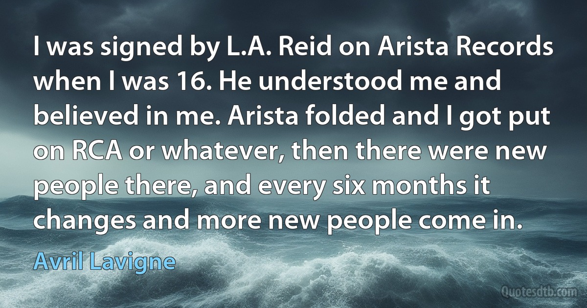 I was signed by L.A. Reid on Arista Records when I was 16. He understood me and believed in me. Arista folded and I got put on RCA or whatever, then there were new people there, and every six months it changes and more new people come in. (Avril Lavigne)