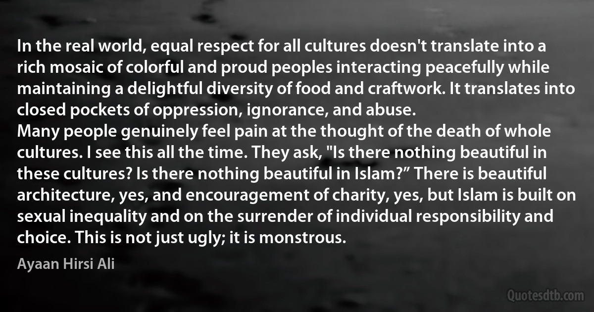 In the real world, equal respect for all cultures doesn't translate into a rich mosaic of colorful and proud peoples interacting peacefully while maintaining a delightful diversity of food and craftwork. It translates into closed pockets of oppression, ignorance, and abuse.
Many people genuinely feel pain at the thought of the death of whole cultures. I see this all the time. They ask, "Is there nothing beautiful in these cultures? Is there nothing beautiful in Islam?” There is beautiful architecture, yes, and encouragement of charity, yes, but Islam is built on sexual inequality and on the surrender of individual responsibility and choice. This is not just ugly; it is monstrous. (Ayaan Hirsi Ali)