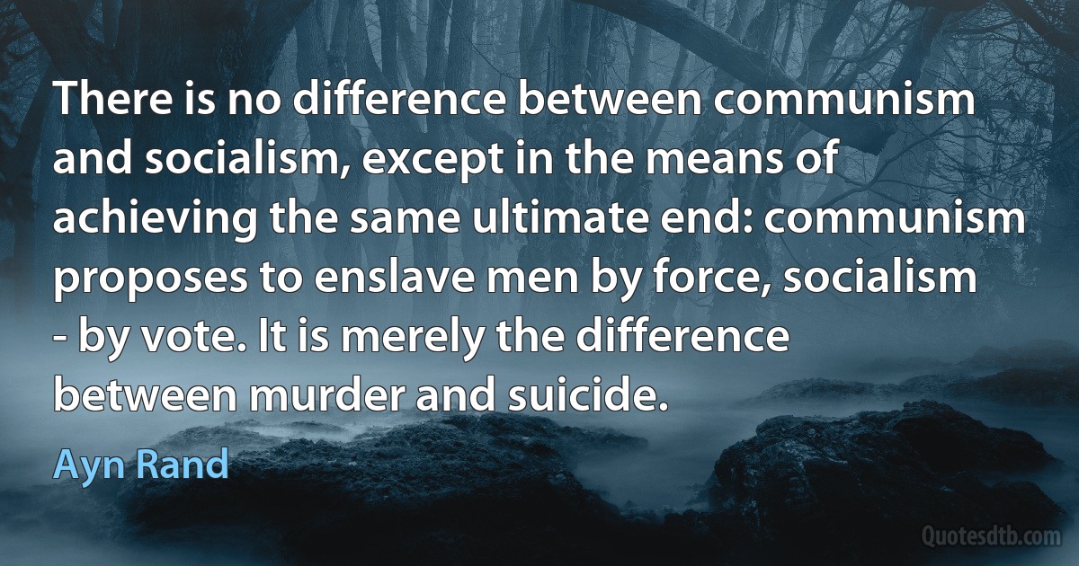 There is no difference between communism and socialism, except in the means of achieving the same ultimate end: communism proposes to enslave men by force, socialism - by vote. It is merely the difference between murder and suicide. (Ayn Rand)