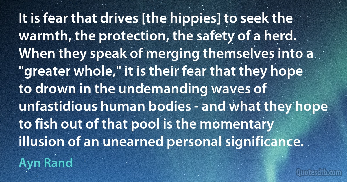 It is fear that drives [the hippies] to seek the warmth, the protection, the safety of a herd. When they speak of merging themselves into a "greater whole," it is their fear that they hope to drown in the undemanding waves of unfastidious human bodies - and what they hope to fish out of that pool is the momentary illusion of an unearned personal significance. (Ayn Rand)