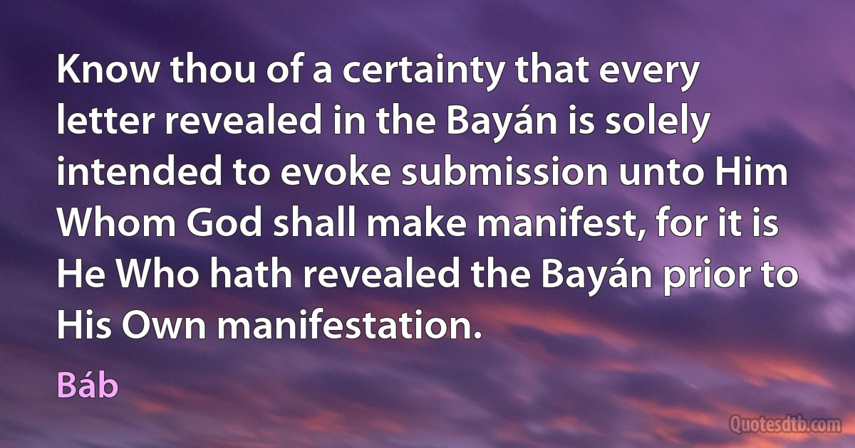 Know thou of a certainty that every letter revealed in the Bayán is solely intended to evoke submission unto Him Whom God shall make manifest, for it is He Who hath revealed the Bayán prior to His Own manifestation. (Báb)