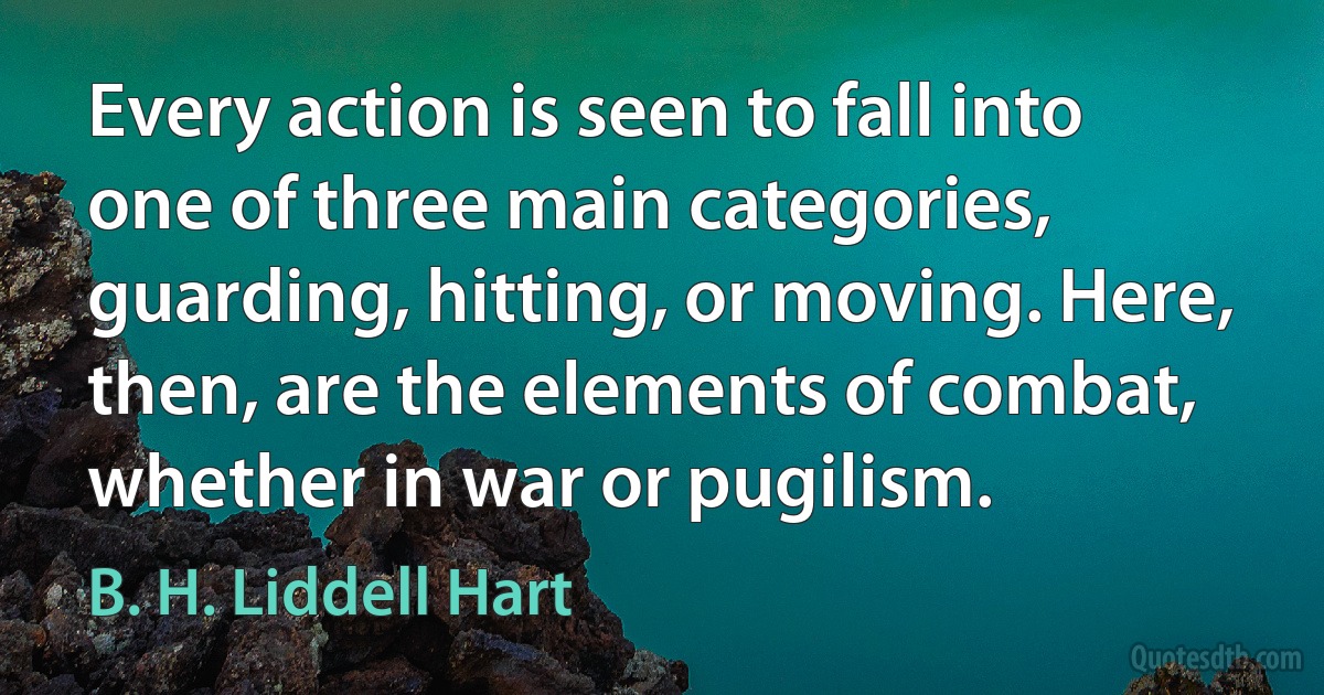 Every action is seen to fall into one of three main categories, guarding, hitting, or moving. Here, then, are the elements of combat, whether in war or pugilism. (B. H. Liddell Hart)