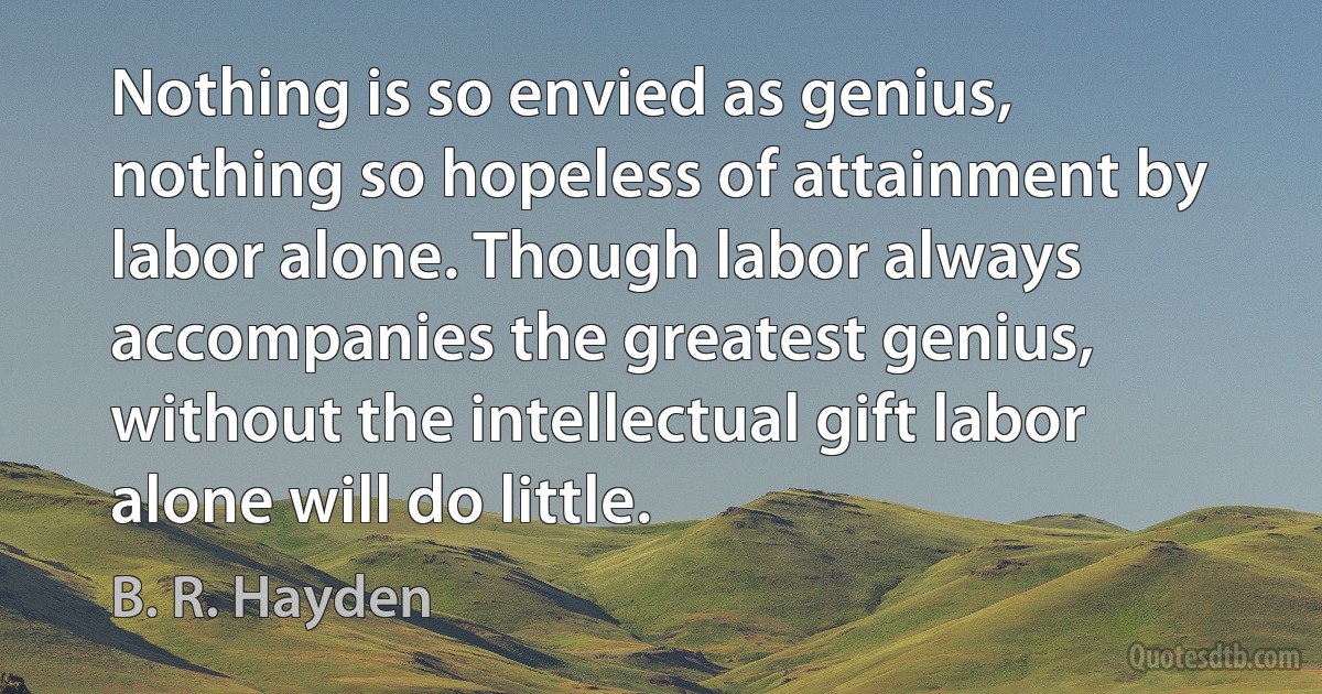 Nothing is so envied as genius, nothing so hopeless of attainment by labor alone. Though labor always accompanies the greatest genius, without the intellectual gift labor alone will do little. (B. R. Hayden)