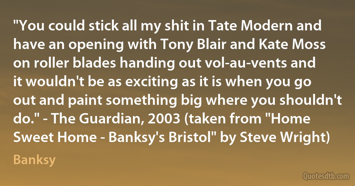 "You could stick all my shit in Tate Modern and have an opening with Tony Blair and Kate Moss on roller blades handing out vol-au-vents and it wouldn't be as exciting as it is when you go out and paint something big where you shouldn't do." - The Guardian, 2003 (taken from "Home Sweet Home - Banksy's Bristol" by Steve Wright) (Banksy)