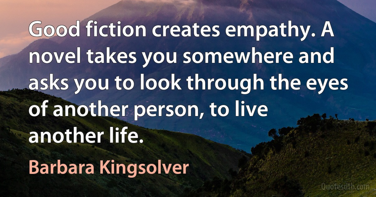 Good fiction creates empathy. A novel takes you somewhere and asks you to look through the eyes of another person, to live another life. (Barbara Kingsolver)