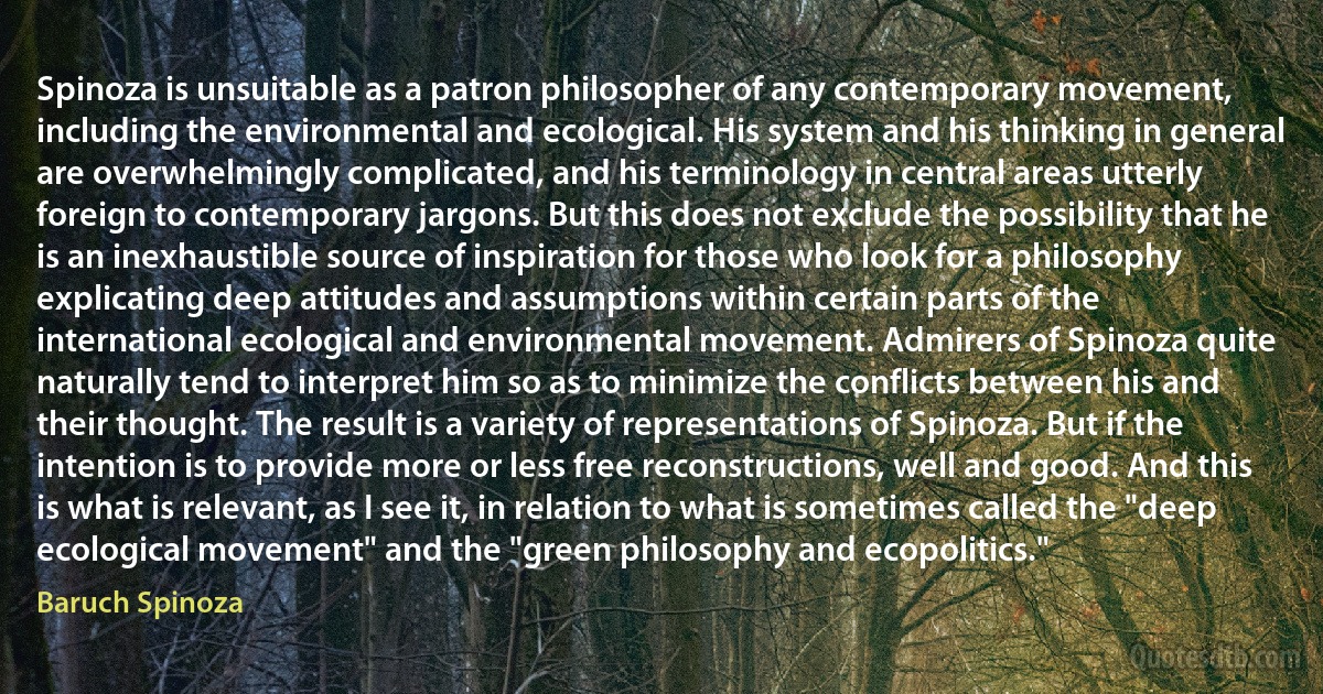 Spinoza is unsuitable as a patron philosopher of any contemporary movement, including the environmental and ecological. His system and his thinking in general are overwhelmingly complicated, and his terminology in central areas utterly foreign to contemporary jargons. But this does not exclude the possibility that he is an inexhaustible source of inspiration for those who look for a philosophy explicating deep attitudes and assumptions within certain parts of the international ecological and environmental movement. Admirers of Spinoza quite naturally tend to interpret him so as to minimize the conflicts between his and their thought. The result is a variety of representations of Spinoza. But if the intention is to provide more or less free reconstructions, well and good. And this is what is relevant, as I see it, in relation to what is sometimes called the "deep ecological movement" and the "green philosophy and ecopolitics." (Baruch Spinoza)