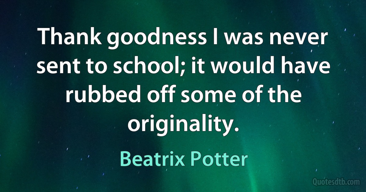 Thank goodness I was never sent to school; it would have rubbed off some of the originality. (Beatrix Potter)