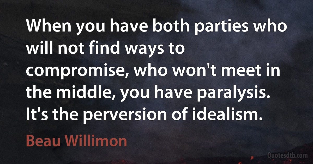 When you have both parties who will not find ways to compromise, who won't meet in the middle, you have paralysis. It's the perversion of idealism. (Beau Willimon)