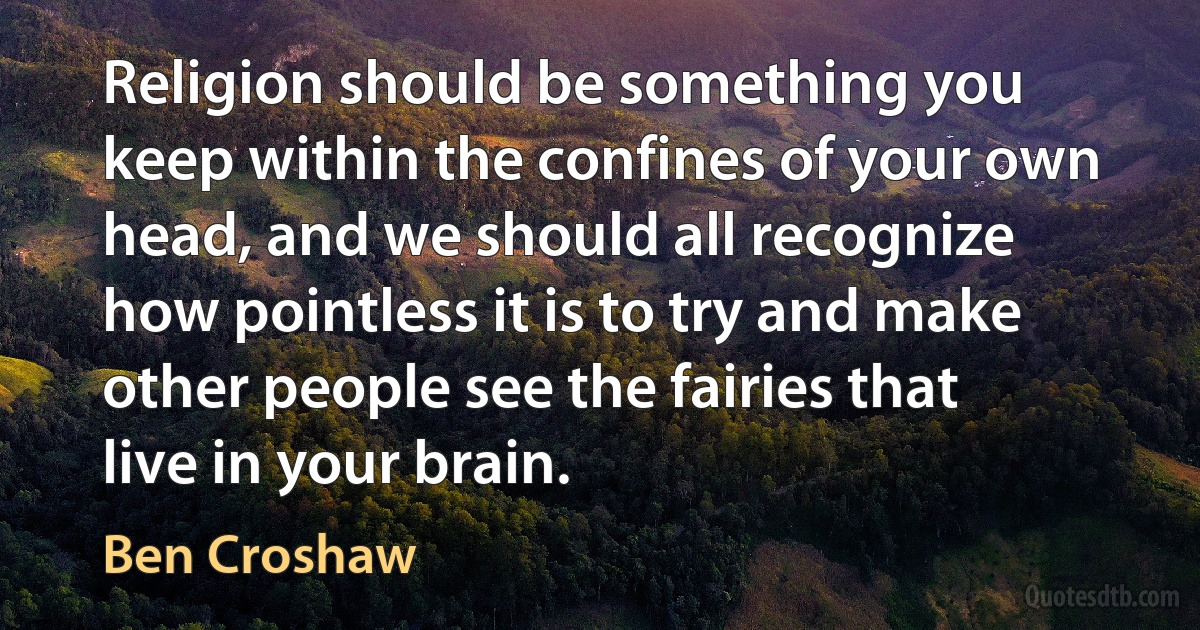 Religion should be something you keep within the confines of your own head, and we should all recognize how pointless it is to try and make other people see the fairies that live in your brain. (Ben Croshaw)