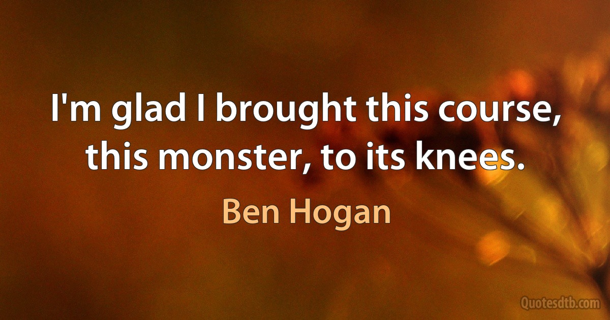 I'm glad I brought this course, this monster, to its knees. (Ben Hogan)