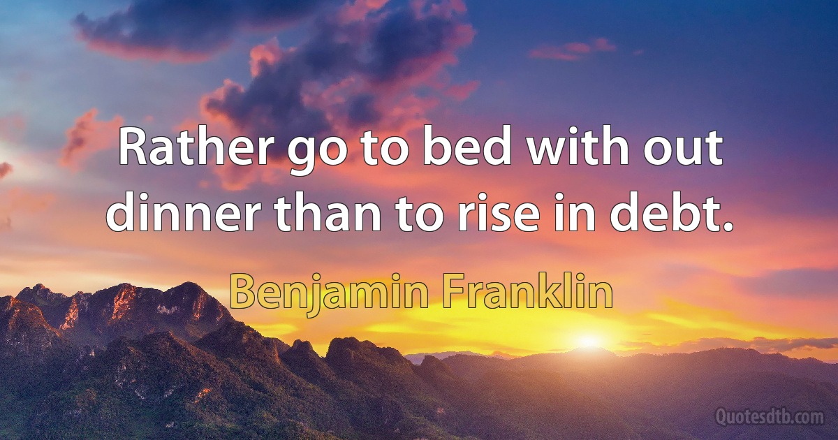 Rather go to bed with out dinner than to rise in debt. (Benjamin Franklin)