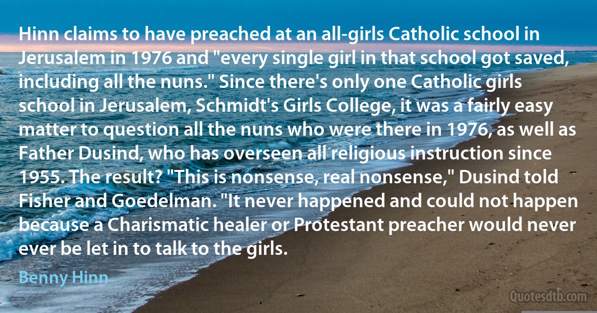 Hinn claims to have preached at an all-girls Catholic school in Jerusalem in 1976 and "every single girl in that school got saved, including all the nuns." Since there's only one Catholic girls school in Jerusalem, Schmidt's Girls College, it was a fairly easy matter to question all the nuns who were there in 1976, as well as Father Dusind, who has overseen all religious instruction since 1955. The result? "This is nonsense, real nonsense," Dusind told Fisher and Goedelman. "It never happened and could not happen because a Charismatic healer or Protestant preacher would never ever be let in to talk to the girls. (Benny Hinn)