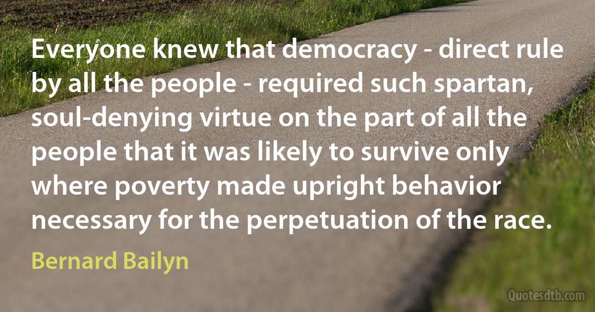 Everyone knew that democracy - direct rule by all the people - required such spartan, soul-denying virtue on the part of all the people that it was likely to survive only where poverty made upright behavior necessary for the perpetuation of the race. (Bernard Bailyn)