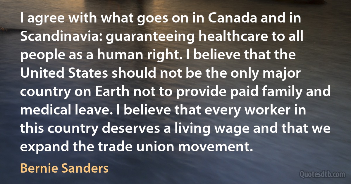 I agree with what goes on in Canada and in Scandinavia: guaranteeing healthcare to all people as a human right. I believe that the United States should not be the only major country on Earth not to provide paid family and medical leave. I believe that every worker in this country deserves a living wage and that we expand the trade union movement. (Bernie Sanders)