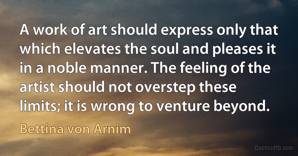 A work of art should express only that which elevates the soul and pleases it in a noble manner. The feeling of the artist should not overstep these limits; it is wrong to venture beyond. (Bettina von Arnim)