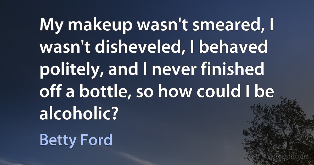 My makeup wasn't smeared, I wasn't disheveled, I behaved politely, and I never finished off a bottle, so how could I be alcoholic? (Betty Ford)