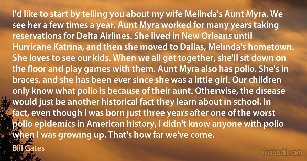 I'd like to start by telling you about my wife Melinda's Aunt Myra. We see her a few times a year. Aunt Myra worked for many years taking reservations for Delta Airlines. She lived in New Orleans until Hurricane Katrina, and then she moved to Dallas, Melinda's hometown. She loves to see our kids. When we all get together, she'll sit down on the floor and play games with them. Aunt Myra also has polio. She's in braces, and she has been ever since she was a little girl. Our children only know what polio is because of their aunt. Otherwise, the disease would just be another historical fact they learn about in school. In fact, even though I was born just three years after one of the worst polio epidemics in American history, I didn't know anyone with polio when I was growing up. That's how far we've come. (Bill Gates)