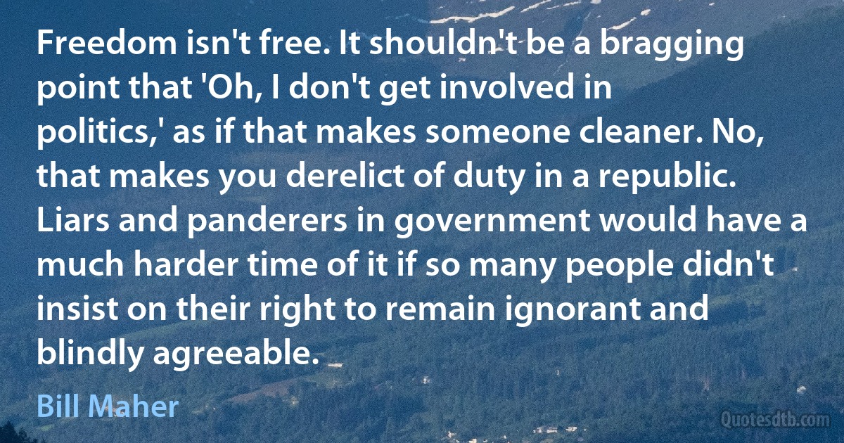 Freedom isn't free. It shouldn't be a bragging point that 'Oh, I don't get involved in politics,' as if that makes someone cleaner. No, that makes you derelict of duty in a republic. Liars and panderers in government would have a much harder time of it if so many people didn't insist on their right to remain ignorant and blindly agreeable. (Bill Maher)