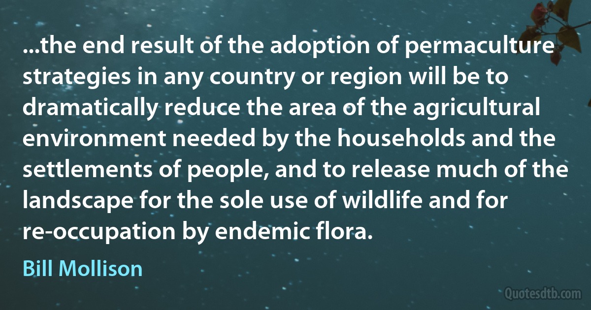 ...the end result of the adoption of permaculture strategies in any country or region will be to dramatically reduce the area of the agricultural environment needed by the households and the settlements of people, and to release much of the landscape for the sole use of wildlife and for re-occupation by endemic flora. (Bill Mollison)