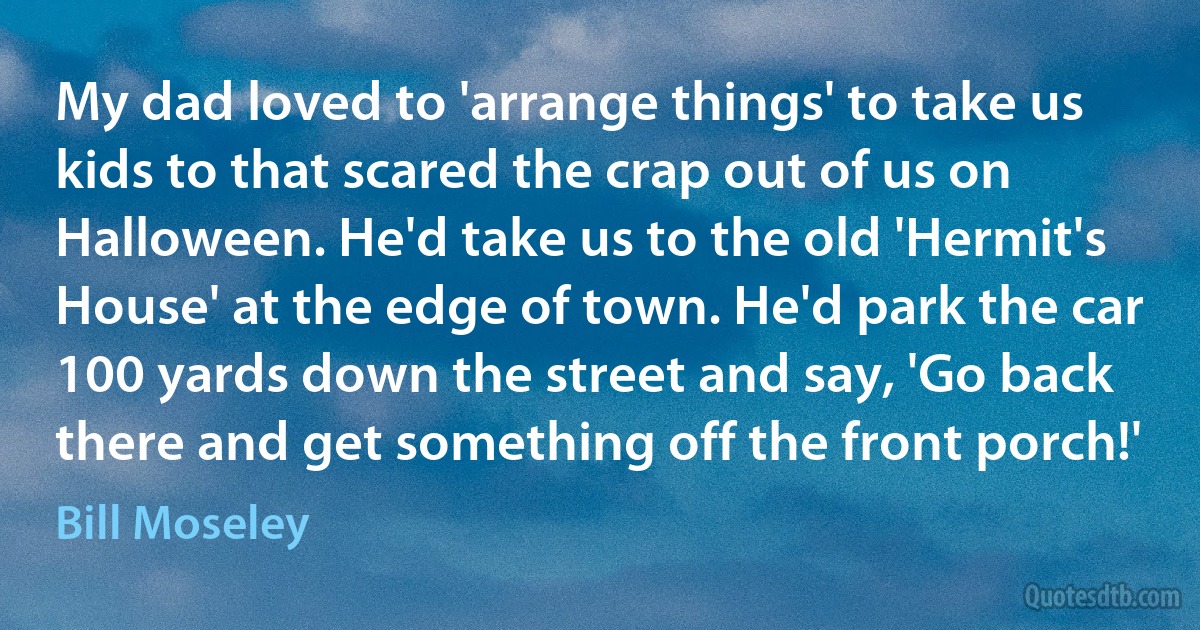 My dad loved to 'arrange things' to take us kids to that scared the crap out of us on Halloween. He'd take us to the old 'Hermit's House' at the edge of town. He'd park the car 100 yards down the street and say, 'Go back there and get something off the front porch!' (Bill Moseley)