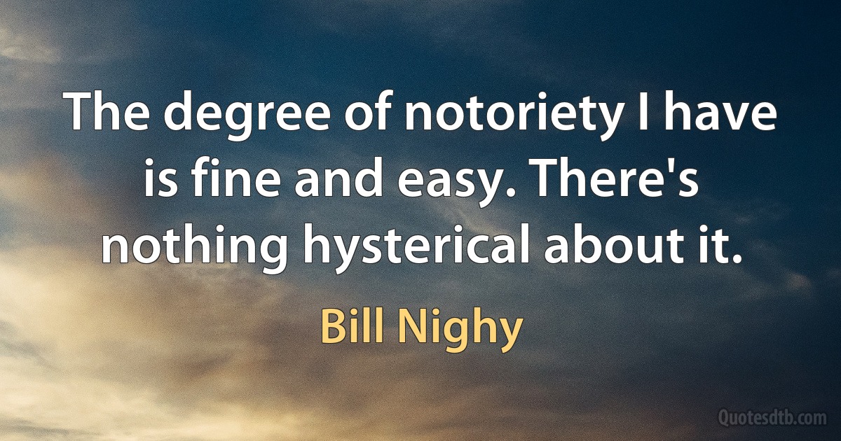 The degree of notoriety I have is fine and easy. There's nothing hysterical about it. (Bill Nighy)