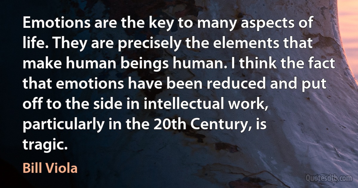 Emotions are the key to many aspects of life. They are precisely the elements that make human beings human. I think the fact that emotions have been reduced and put off to the side in intellectual work, particularly in the 20th Century, is tragic. (Bill Viola)