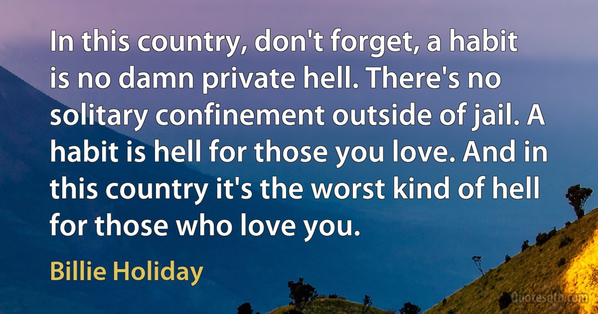 In this country, don't forget, a habit is no damn private hell. There's no solitary confinement outside of jail. A habit is hell for those you love. And in this country it's the worst kind of hell for those who love you. (Billie Holiday)