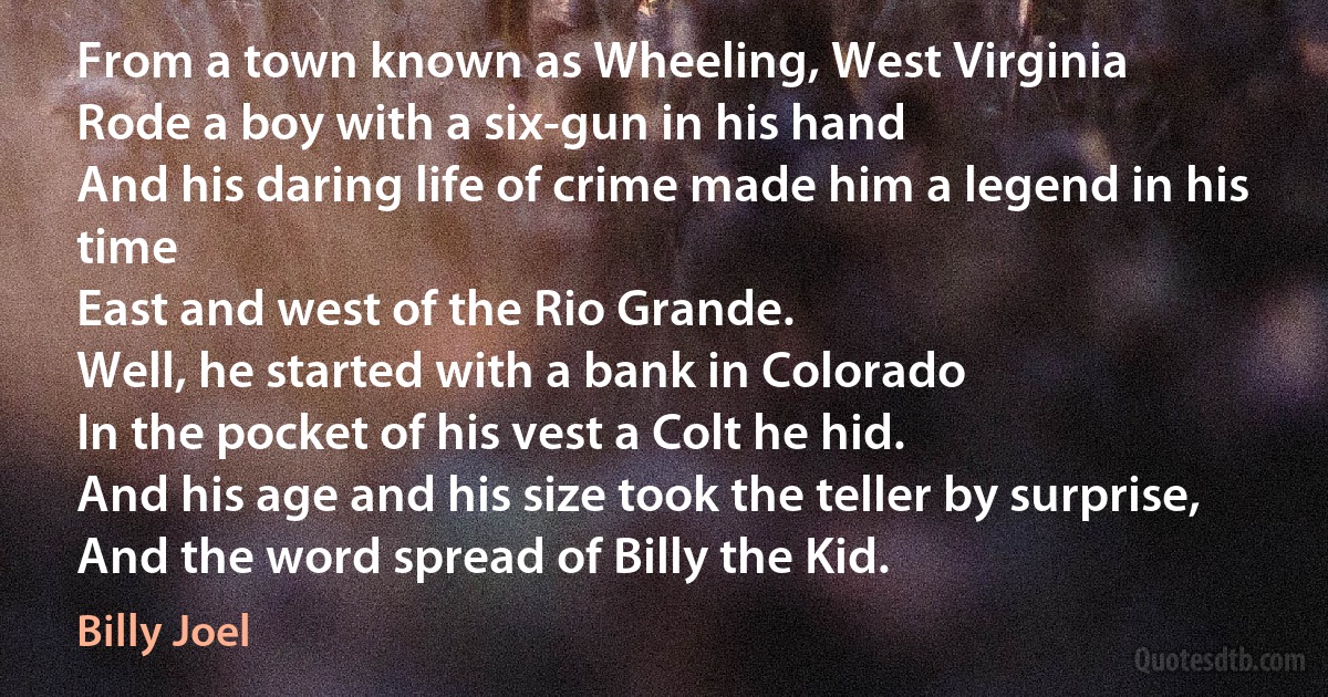 From a town known as Wheeling, West Virginia
Rode a boy with a six-gun in his hand
And his daring life of crime made him a legend in his time
East and west of the Rio Grande.
Well, he started with a bank in Colorado
In the pocket of his vest a Colt he hid.
And his age and his size took the teller by surprise,
And the word spread of Billy the Kid. (Billy Joel)